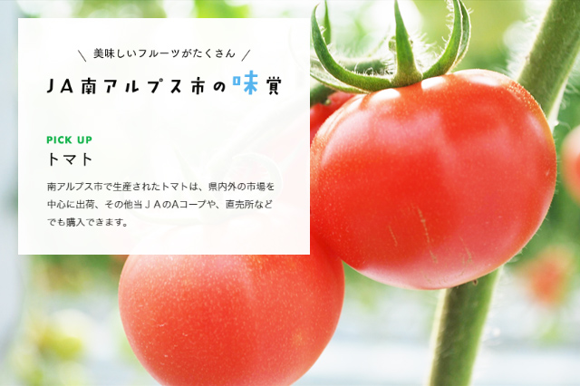 南アルプス市で生産されたトマトは、県内外の市場を中心に出荷、その他当ＪＡのAコープや、直売所などでも購入できます。